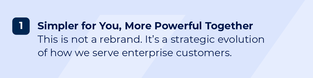 Simpler for You, More Powerful Together. This is not a rebrand. It’s a strategic evolution of how we serve enterprise customers. 